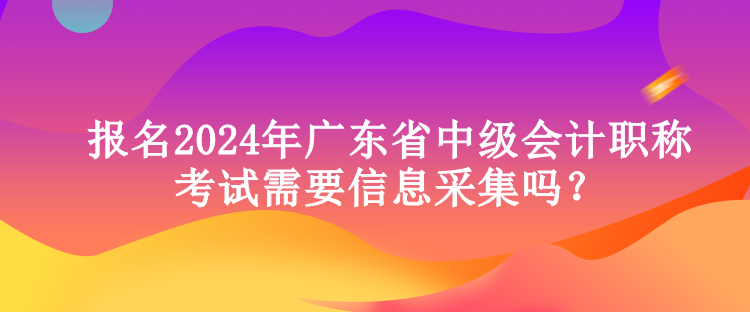 報名2024年廣東省中級會計職稱考試需要信息采集嗎？