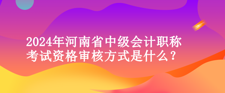2024年河南省中級會計職稱考試資格審核方式是什么？