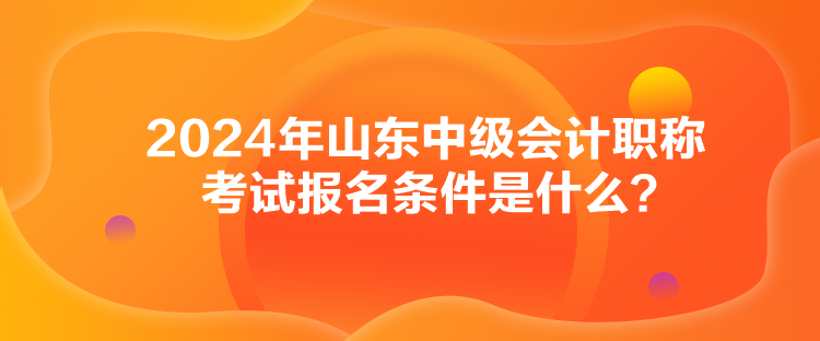 2024年山東中級會計職稱考試報名條件是什么？