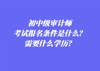 初中級審計師考試報名條件是什么？需要什么學(xué)歷？
