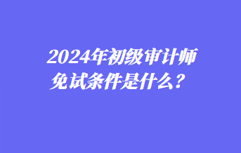 2024年初級審計師免試條件是什么？