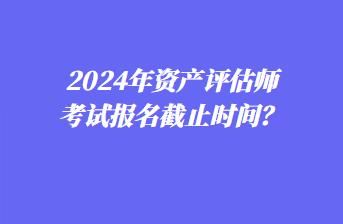 2024年資產(chǎn)評(píng)估師考試報(bào)名截止時(shí)間？