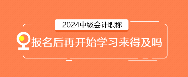 2024年中級(jí)會(huì)計(jì)6月報(bào)名，報(bào)名后再開始學(xué)習(xí)來得及嗎
