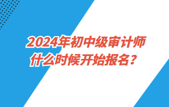 2024年初中級(jí)審計(jì)師什么時(shí)候開(kāi)始報(bào)名？