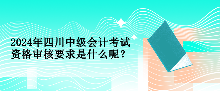 2024年四川中級會(huì)計(jì)考試資格審核要求是什么呢？