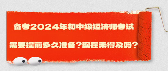 備考2024年初中級經濟師考試需要提前多久準備？現(xiàn)在來得及嗎？