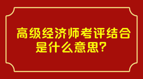 高級(jí)經(jīng)濟(jì)師考評(píng)結(jié)合是什么意思？