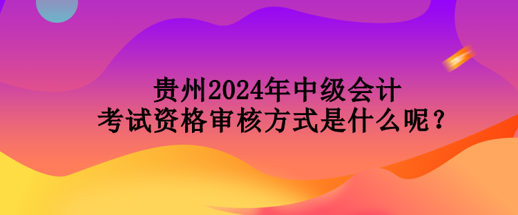 貴州2024年中級(jí)會(huì)計(jì)考試資格審核方式是什么呢？