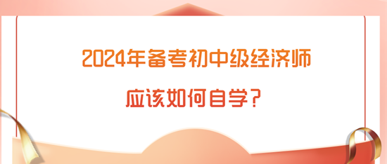 2024年備考初中級經(jīng)濟(jì)師應(yīng)該如何自學(xué)？