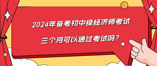 2024年備考初中級經(jīng)濟師考試三個月可以通過考試嗎？