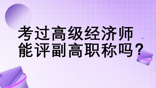 考過高級經(jīng)濟(jì)師能評副高職稱嗎？