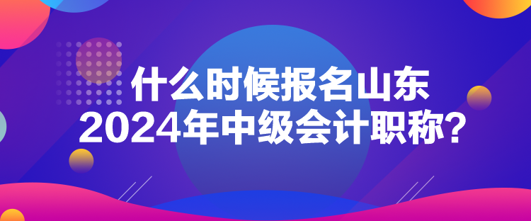什么時候報名山東2024年中級會計職稱？