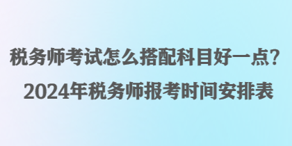 稅務師考試怎么搭配科目好一點？2024年稅務師報考時間安排表