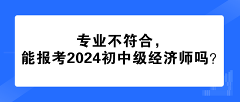 專業(yè)不符合，能報(bào)考2024年初中級(jí)經(jīng)濟(jì)師嗎？