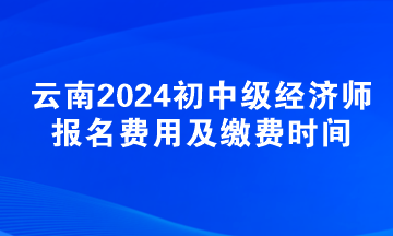 云南2024初中級經(jīng)濟師報名費用及繳費時間