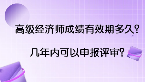 高級經(jīng)濟師成績有效期多久？幾年內(nèi)可以申報評審？