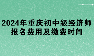 2024年重慶初中級經濟師報名費用及繳費時間