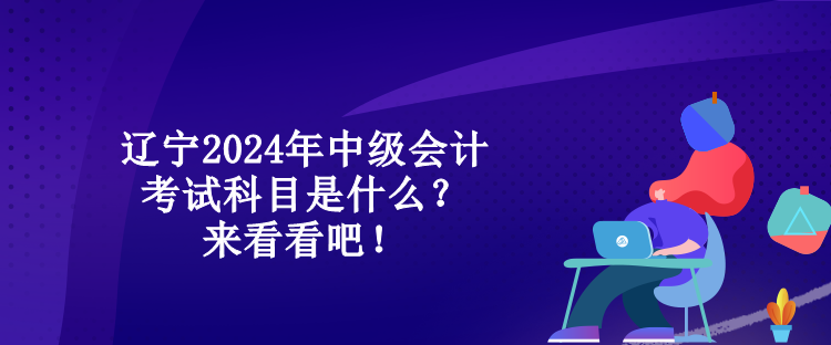 遼寧2024年中級(jí)會(huì)計(jì)考試科目是什么？來看看吧！