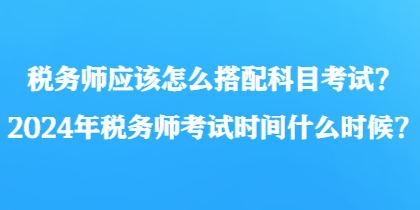 稅務(wù)師應(yīng)該怎么搭配科目考試？2024年稅務(wù)師考試時(shí)間什么時(shí)候？