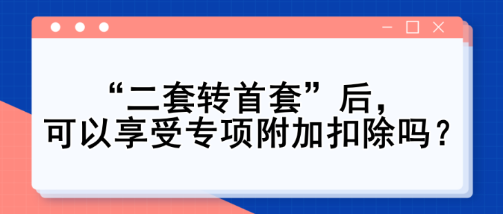 “二套轉(zhuǎn)首套”后，可以享受專項(xiàng)附加扣除嗎？