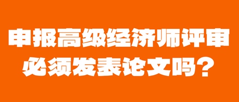 申報高級經(jīng)濟師評審必須發(fā)表論文嗎？