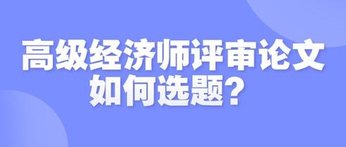 高級經(jīng)濟師評審論文如何選題？選題時需遵循哪些原則？