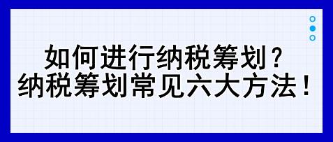 如何進(jìn)行納稅籌劃？納稅籌劃常見六大方法！