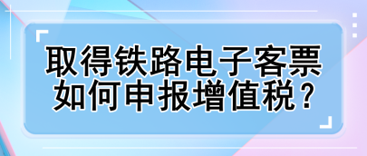 取得鐵路電子客票如何申報增值稅？