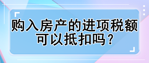 購入房產(chǎn)的進(jìn)項稅額可以抵扣嗎？