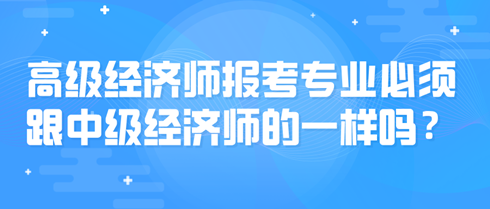 高級經(jīng)濟師報考專業(yè)必須跟中級經(jīng)濟師的一樣嗎？